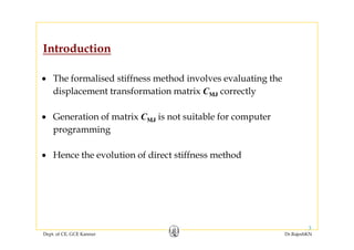 Introduction
• The formalised stiffness method involves evaluating the
displacement transformation matrix CMJ correctlyp y
• Generation of matrix CMJ is not suitable for computer
programming
H th l ti f di t tiff th d• Hence the evolution of direct stiffness method
Dept. of CE, GCE Kannur Dr.RajeshKN
3
 