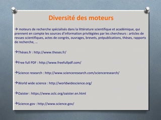 Diversité des moteurs
 moteurs de recherche spécialisés dans la littérature scientifique et académique, qui
prennent en compte les sources d’information privilégiées par les chercheurs : articles de
revues scientifiques, actes de congrès, ouvrages, brevets, prépublications, thèses, rapports
de recherche, …
Thèses.fr : http://www.theses.fr/
Free full PDF : http://www.freefullpdf.com/
Science research : http://www.scienceresearch.com/scienceresearch/
World wide science : http://worldwidescience.org/
Oaister : https://www.oclc.org/oaister.en.html
Science.gov : http://www.science.gov/
 