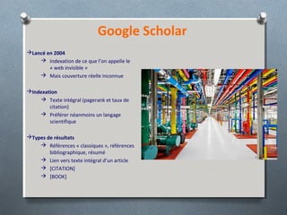 Lancé en 2004
 Indexation de ce que l’on appelle le
« web invisible »
 Mais couverture réelle inconnue
Indexation
 Texte intégral (pagerank et taux de
citation)
 Préférer néanmoins un langage
scientifique
Types de résultats
 Références « classiques », références
bibliographique, résumé
 Lien vers texte intégral d’un article
 [CITATION]
 [BOOK]
Google Scholar
 