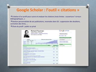 Google Scholar : l’outil « citations »
Création d’un profil pour suivre et analyser les citations (mais limites : couverture ? erreurs
bibliographiques…)
Gestion personnalisée de ses publications, recensées dans GS : suppression des doublons,
correction des titres, …
Choix du profil : public ou privé
 