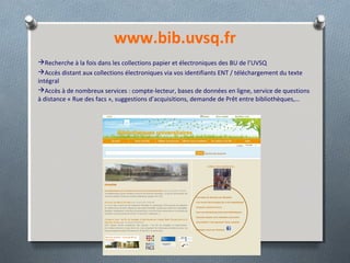 www.bib.uvsq.fr
Recherche à la fois dans les collections papier et électroniques des BU de l’UVSQ
Accès distant aux collections électroniques via vos identifiants ENT / téléchargement du texte
intégral
Accès à de nombreux services : compte-lecteur, bases de données en ligne, service de questions
à distance « Rue des facs », suggestions d’acquisitions, demande de Prêt entre bibliothèques,…
 