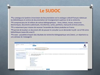 Le SUDOC
Le catalogue du Système Universitaire de Documentation est le catalogue collectif français réalisé par
les bibliothèques et centres de documentation de l'enseignement supérieur et de la recherche.
Il comprend plus de 10 millions de notices bibliographiques : livres, thèses, revues, ressources
électroniques, documents audiovisuels, microformes, cartes, partitions, manuscrits et livres anciens...
Il a notamment pour mission de recenser l'ensemble des thèses produites en France.
Il permet de localiser un document afin de pouvoir le consulter ou en demander le prêt via le Prêt entre
bibliothèques (www.bib.uvsq.fr)
A noter : possibilité d’export des résultats de recherche bibliographique vers Zotero, un répertoire ou
une adresse de messagerie
 
