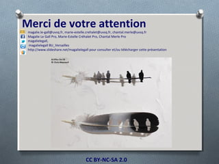 CC BY-NC-SA 2.0
Merci de votre attention
magalie.le-gall@uvsq.fr, marie-estelle.crehalet@uvsq.fr, chantal.merle@uvsq.fr
Magalie Le Gall Pro, Marie-Estelle Créhalet Pro, Chantal Merle Pro
magalielegall,
magalielegall BU_Versailles
http://www.slideshare.net/magalielegall pour consulter et/ou télécharger cette présentation
 