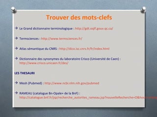 Trouver des mots-clefs
 Le Grand dictionnaire terminologique : http://gdt.oqlf.gouv.qc.ca/
 Termsciences : http://www.termsciences.fr/
 Atlas sémantique du CNRS : http://dico.isc.cnrs.fr/fr/index.html
 Dictionnaire des synonymes du laboratoire Crisco (Université de Caen) :
http://www.crisco.unicaen.fr/des/
LES THESAURI
 Mesh (Pubmed) : http://www.ncbi.nlm.nih.gov/pubmed
 RAMEAU (catalogue Bn-Opale+ de la BnF) :
http://catalogue.bnf.fr/jsp/recherche_autorites_rameau.jsp?nouvelleRecherche=O&host=catalog
 