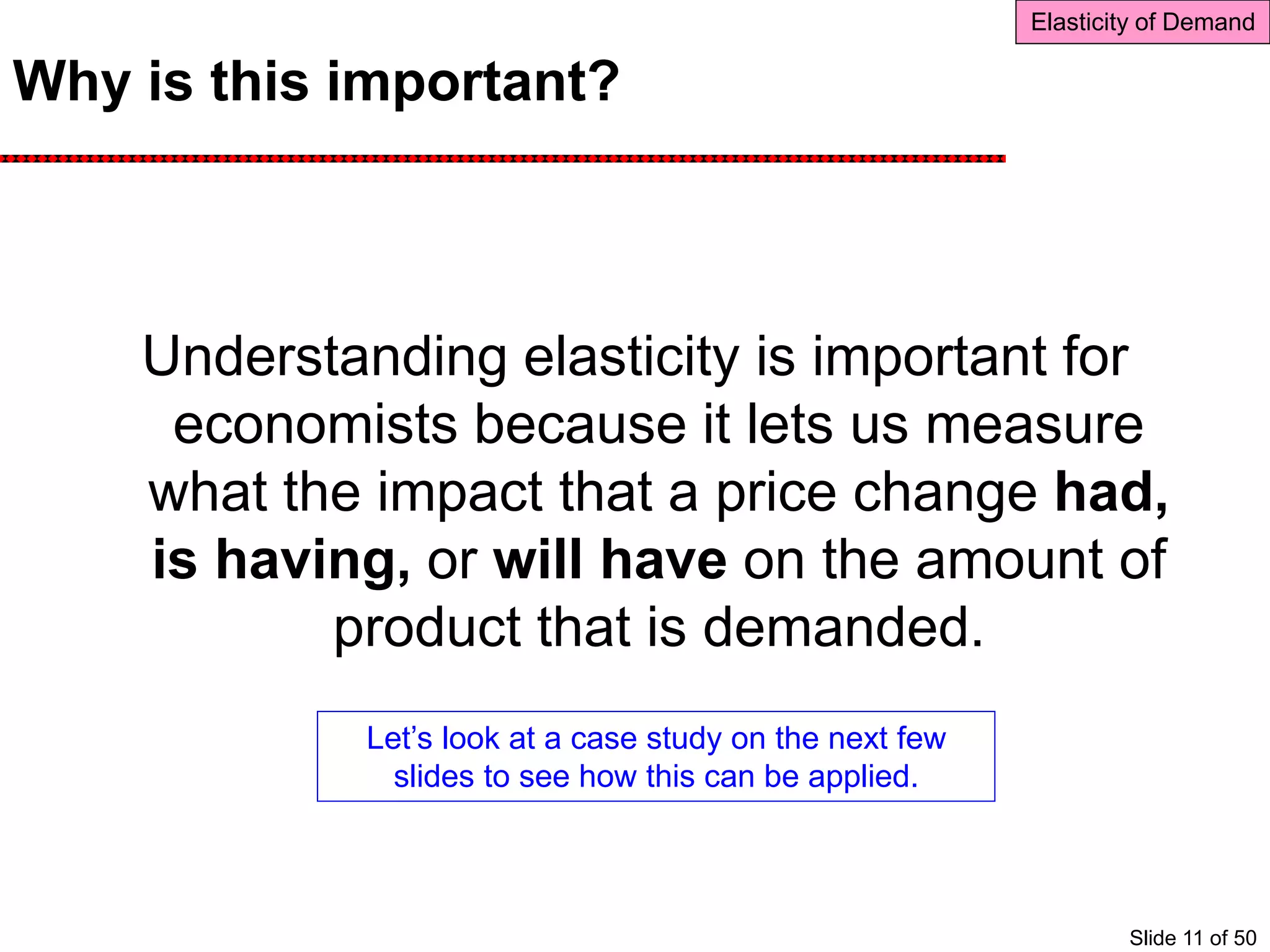 Why is this important?
Understanding elasticity is important for
economists because it lets us measure
what the impact that a price change had,
is having, or will have on the amount of
product that is demanded.
Elasticity of Demand
Let’s look at a case study on the next few
slides to see how this can be applied.
Slide 11 of 50
 