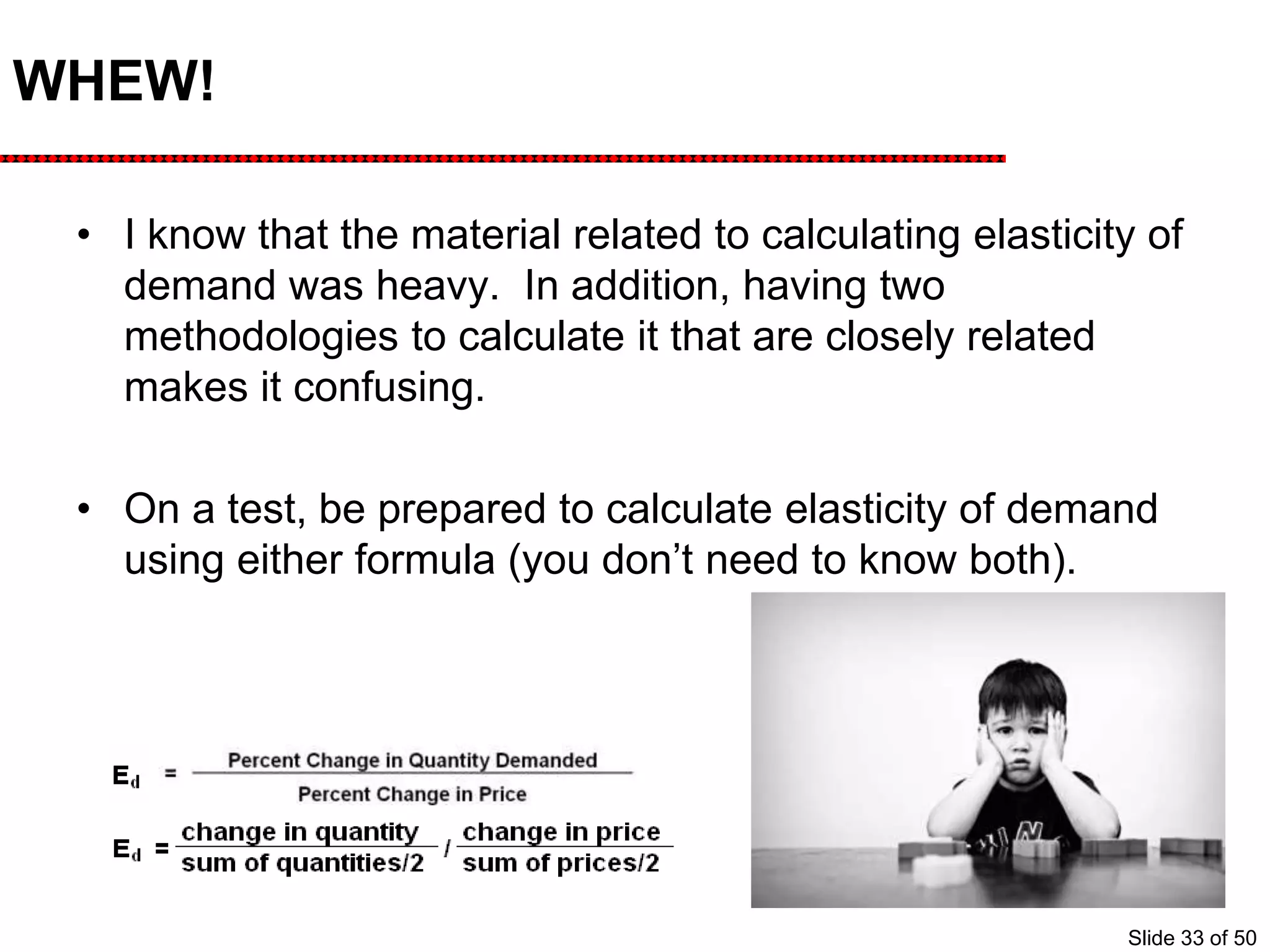 WHEW!
• I know that the material related to calculating elasticity of
demand was heavy. In addition, having two
methodologies to calculate it that are closely related
makes it confusing.
• On a test, be prepared to calculate elasticity of demand
using either formula (you don’t need to know both).
Slide 33 of 50
 