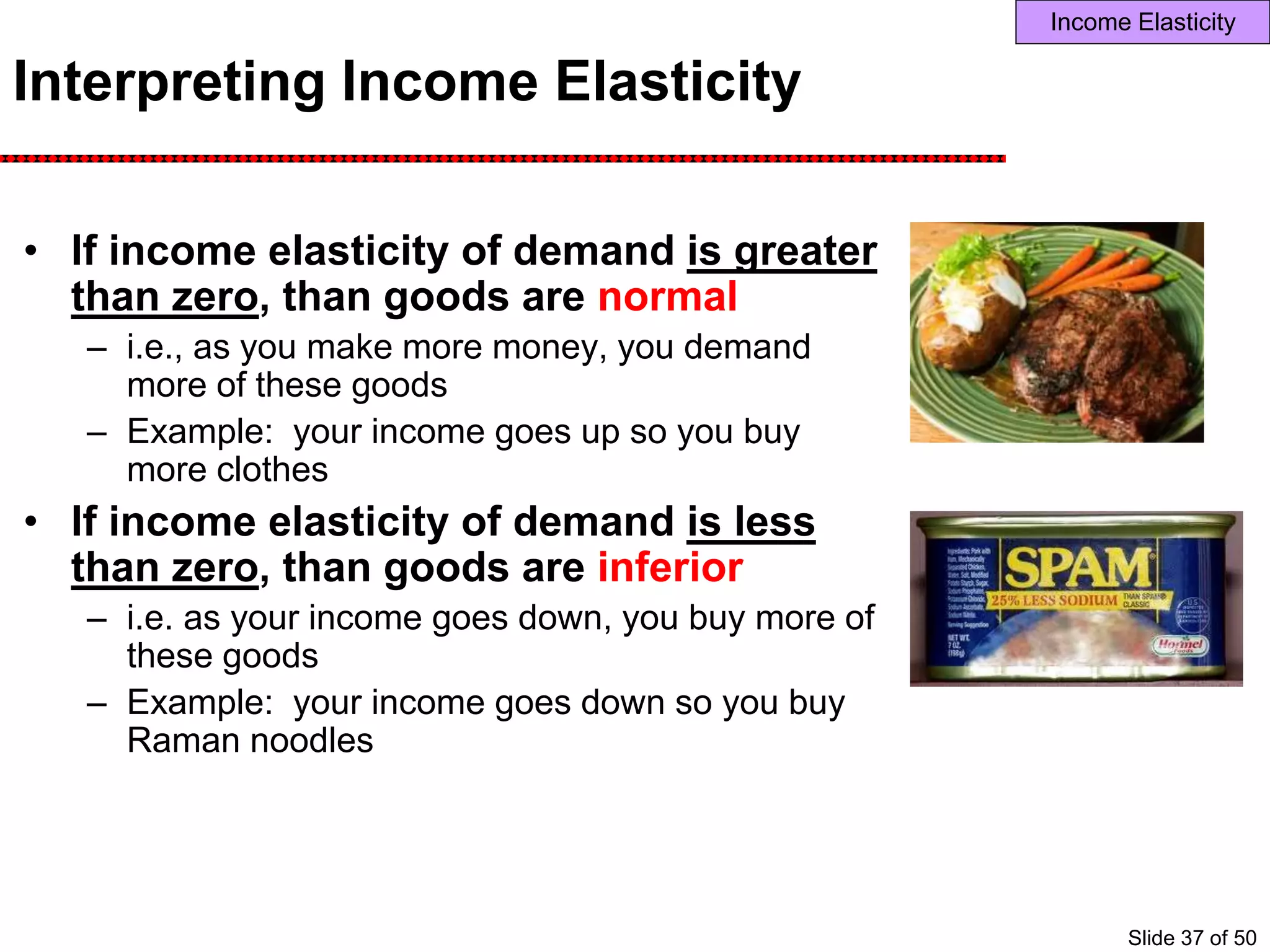 Interpreting Income Elasticity
• If income elasticity of demand is greater
than zero, than goods are normal
– i.e., as you make more money, you demand
more of these goods
– Example: your income goes up so you buy
more clothes
• If income elasticity of demand is less
than zero, than goods are inferior
– i.e. as your income goes down, you buy more of
these goods
– Example: your income goes down so you buy
Raman noodles
Income Elasticity
Slide 37 of 50
 