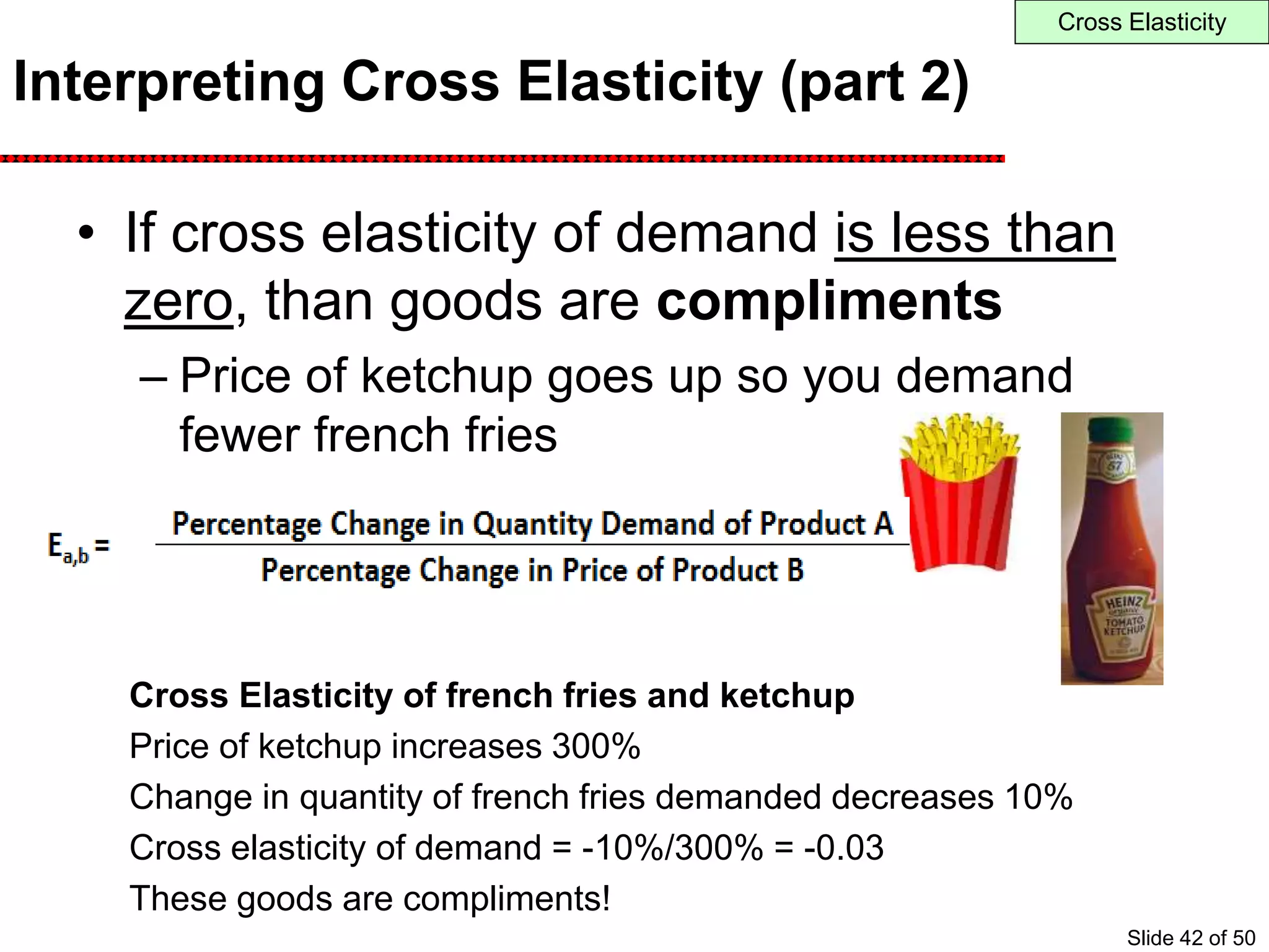 Interpreting Cross Elasticity (part 2)
• If cross elasticity of demand is less than
zero, than goods are compliments
– Price of ketchup goes up so you demand
fewer french fries
Cross Elasticity of french fries and ketchup
Price of ketchup increases 300%
Change in quantity of french fries demanded decreases 10%
Cross elasticity of demand = -10%/300% = -0.03
These goods are compliments!
Cross Elasticity
Slide 42 of 50
 