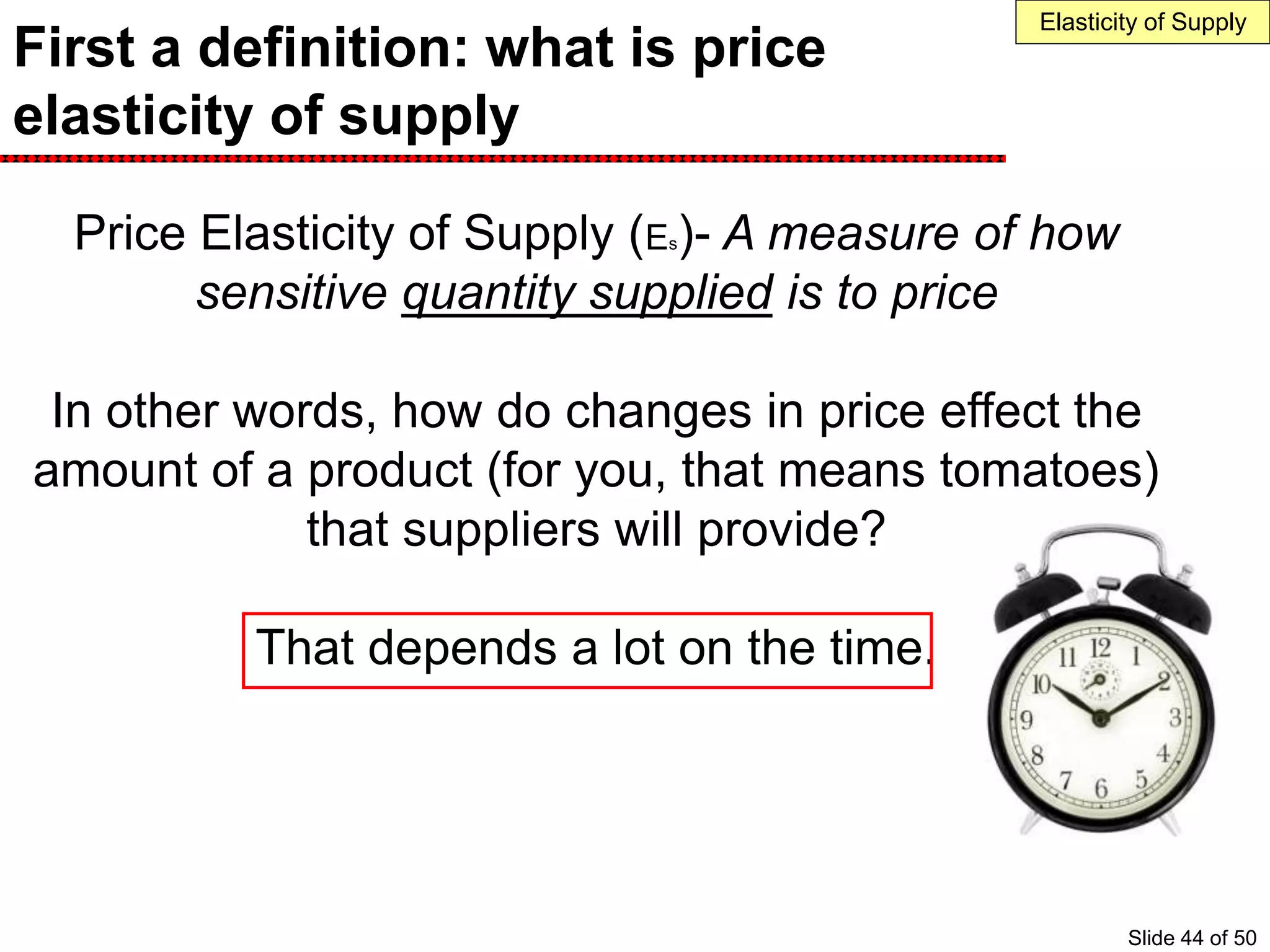 First a definition: what is price
elasticity of supply
Price Elasticity of Supply (Es)- A measure of how
sensitive quantity supplied is to price
In other words, how do changes in price effect the
amount of a product (for you, that means tomatoes)
that suppliers will provide?
That depends a lot on the time.
Elasticity of Supply
Slide 44 of 50
 
