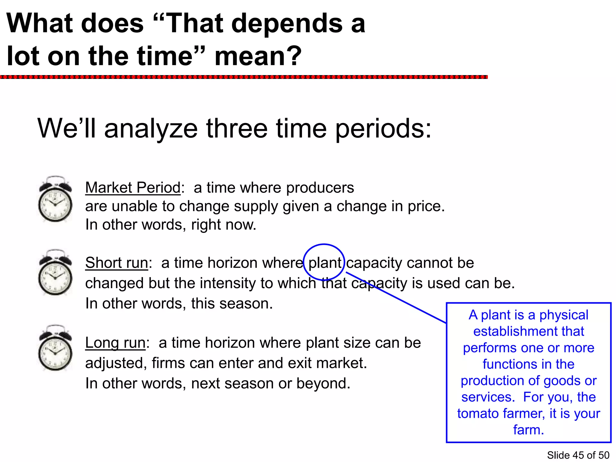 What does “That depends a
lot on the time” mean?
We’ll analyze three time periods:
Market Period: a time where producers
are unable to change supply given a change in price.
In other words, right now.
Short run: a time horizon where plant capacity cannot be
changed but the intensity to which that capacity is used can be.
In other words, this season.
Long run: a time horizon where plant size can be
adjusted, firms can enter and exit market.
In other words, next season or beyond.
A plant is a physical
establishment that
performs one or more
functions in the
production of goods or
services. For you, the
tomato farmer, it is your
farm.
Slide 45 of 50
 