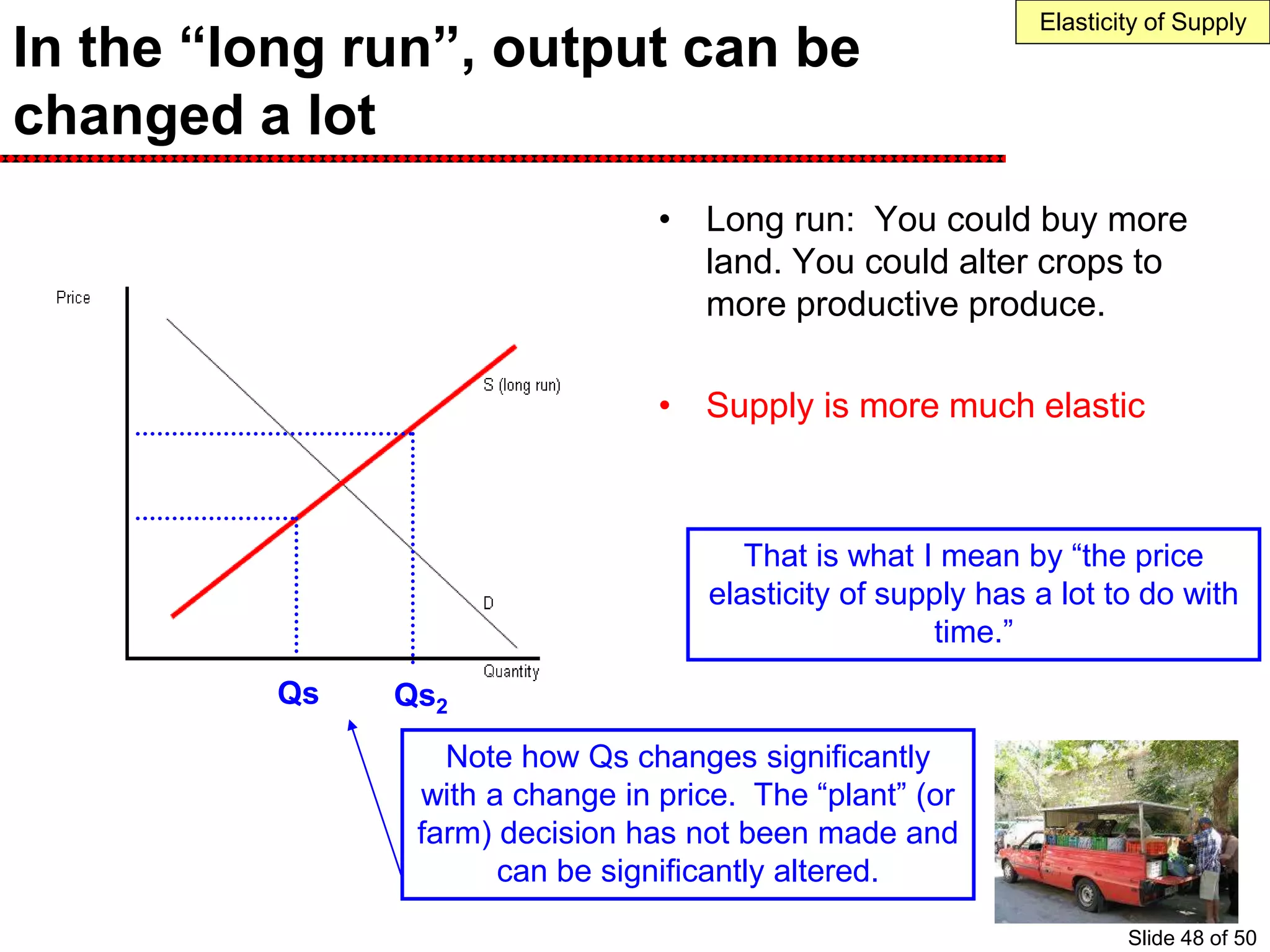 In the “long run”, output can be
changed a lot
• Long run: You could buy more
land. You could alter crops to
more productive produce.
• Supply is more much elastic
Note how Qs changes significantly
with a change in price. The “plant” (or
farm) decision has not been made and
can be significantly altered.
Qs Qs2
Elasticity of Supply
That is what I mean by “the price
elasticity of supply has a lot to do with
time.”
Slide 48 of 50
 