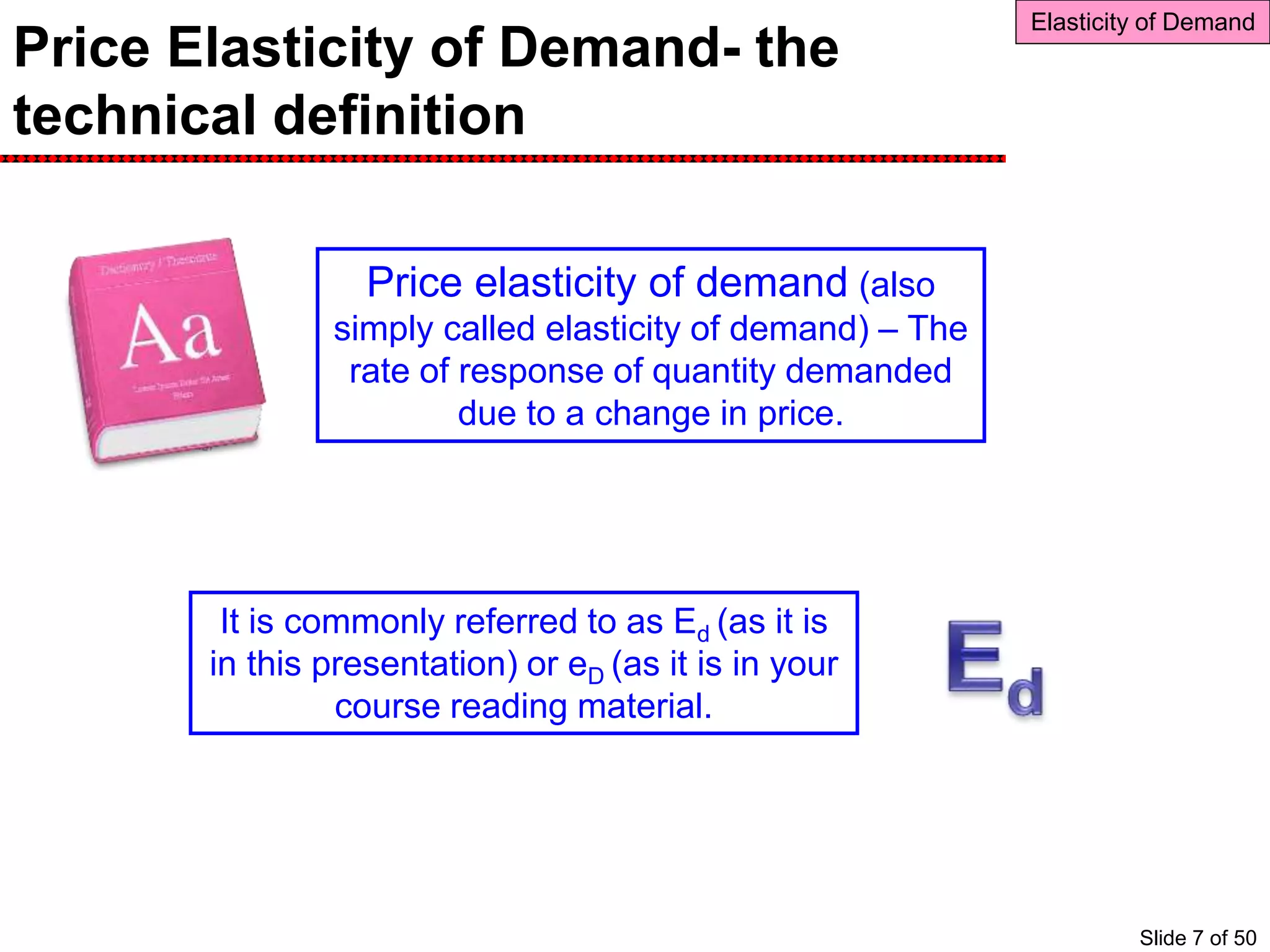 Price Elasticity of Demand- the
technical definition
Elasticity of Demand
Price elasticity of demand (also
simply called elasticity of demand) – The
rate of response of quantity demanded
due to a change in price.
It is commonly referred to as Ed (as it is
in this presentation) or eD (as it is in your
course reading material.
Slide 7 of 50
 