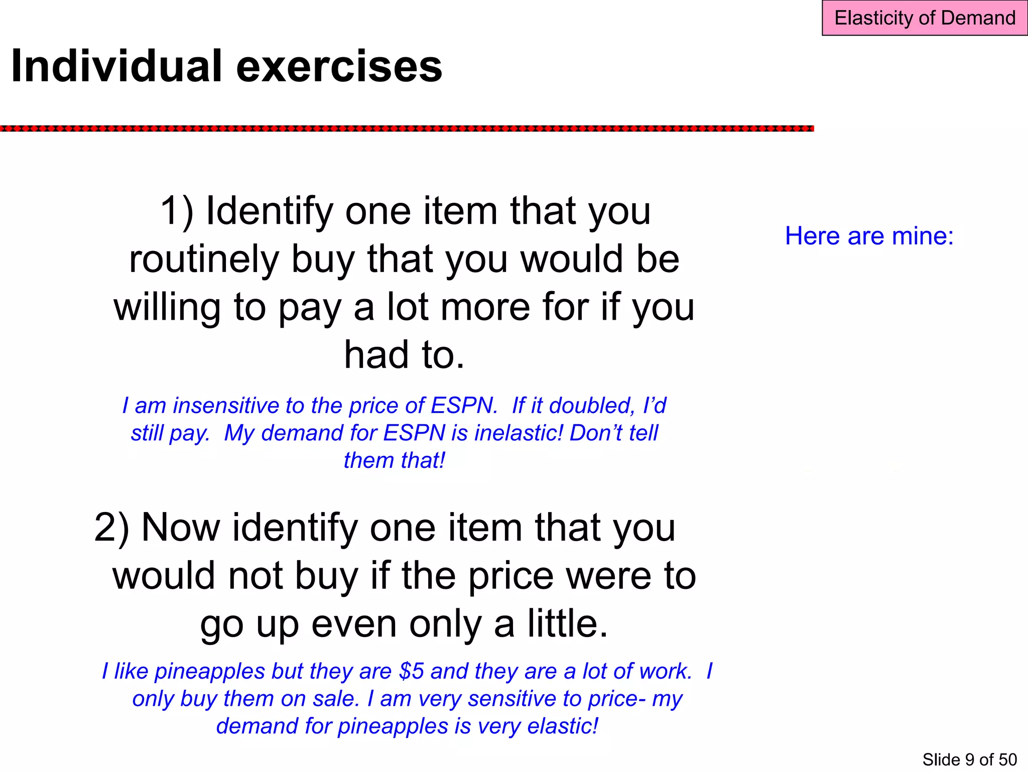 Individual exercises
1) Identify one item that you
routinely buy that you would be
willing to pay a lot more for if you
had to.
2) Now identify one item that you
would not buy if the price were to
go up even only a little.
Elasticity of Demand
Here are mine:
I am insensitive to the price of ESPN. If it doubled, I’d
still pay. My demand for ESPN is inelastic! Don’t tell
them that!
I like pineapples but they are $5 and they are a lot of work. I
only buy them on sale. I am very sensitive to price- my
demand for pineapples is very elastic!
Slide 9 of 50
 