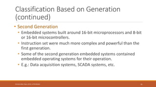 Classification Based on Generation
(continued)
• Second Generation
• Embedded systems built around 16-bit microprocessors and 8-bit
or 16-bit microcontrollers.
• Instruction set were much more complex and powerful than the
first generation.
• Some of the second generation embedded systems contained
embedded operating systems for their operation.
• E.g.: Data acquisition systems, SCADA systems, etc.
10
Shrishail Bhat, Dept. of ECE, AITM Bhatkal
 