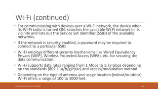Wi-Fi (continued)
• For communicating with devices over a Wi-Fi network, the device when
its Wi-Fi radio is turned ON, searches the available Wi-Fi network in its
vicinity and lists out the Service Set Identifier (SSID) of the available
networks.
• If the network is security enabled, a password may be required to
connect to a particular SSID.
• Wi-Fi employs different security mechanisms like Wired Equivalency
Privacy (WEP), Wireless Protected Access (WPA), etc. for securing the
data communication.
• Wi-Fi supports data rates ranging from 1 Mbps to 1.73 Gbps depending
on the standards (802.11a/b/g/n/ac) and access/modulation method.
• Depending on the type of antenna and usage location (indoor/outdoor),
Wi-Fi offers a range of 100 to 1000 feet.
101
Shrishail Bhat, Dept. of ECE, AITM Bhatkal
 