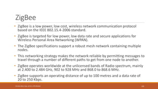 ZigBee
• ZigBee is a low power, low cost, wireless network communication protocol
based on the IEEE 802.15.4-2006 standard.
• ZigBee is targeted for low power, low data rate and secure applications for
Wireless Personal Area Networking (WPAN).
• The ZigBee specifications support a robust mesh network containing multiple
nodes.
• This networking strategy makes the network reliable by permitting messages to
travel through a number of different paths to get from one node to another.
• ZigBee operates worldwide at the unlicensed bands of Radio spectrum, mainly
at 2.400 to 2.484 GHz, 902 to 928 MHz and 868.0 to 868.6 MHz.
• ZigBee supports an operating distance of up to 100 metres and a data rate of
20 to 250 Kbps.
102
Shrishail Bhat, Dept. of ECE, AITM Bhatkal
 