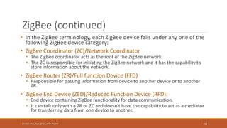 ZigBee (continued)
• In the ZigBee terminology, each ZigBee device falls under any one of the
following ZigBee device category:
• ZigBee Coordinator (ZC)/Network Coordinator
• The ZigBee coordinator acts as the root of the ZigBee network.
• The ZC is responsible for initiating the ZigBee network and it has the capability to
store information about the network.
• ZigBee Router (ZR)/Full function Device (FFD)
• Responsible for passing information from device to another device or to another
ZR.
• ZigBee End Device (ZED)/Reduced Function Device (RFD):
• End device containing ZigBee functionality for data communication.
• It can talk only with a ZR or ZC and doesn't have the capability to act as a mediator
for transferring data from one device to another.
103
Shrishail Bhat, Dept. of ECE, AITM Bhatkal
 