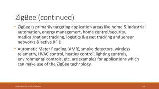 ZigBee (continued)
• ZigBee is primarily targeting application areas like home & industrial
automation, energy management, home control/security,
medical/patient tracking, logistics & asset tracking and sensor
networks & active RFID.
• Automatic Meter Reading (AMR), smoke detectors, wireless
telemetry, HVAC control, heating control, lighting controls,
environmental controls, etc. are examples for applications which
can make use of the ZigBee technology.
105
Shrishail Bhat, Dept. of ECE, AITM Bhatkal
 