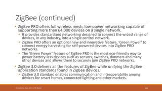 ZigBee (continued)
• ZigBee PRO offers full wireless mesh, low-power networking capable of
supporting more than 64,000 devices on a single network.
• It provides standardized networking designed to connect the widest range of
devices, in any industry, into a single control network.
• ZigBee PRO offers an optional new and innovative feature, ‘Green Power’ to
connect energy harvesting for self-powered devices into ZigBee PRO
networks.
• The ‘Green Power’ feature of ZigBee PRO is the most eco-friendly way to
power battery-less devices such as sensors, switches, dimmers and many
other devices and allows them to securely join ZigBee PRO networks.
• ZigBee 3.0 delivers all the features of ZigBee while unifying the ZigBee
application standards found in ZigBee devices.
• ZigBee 3.0 standard enables communication and interoperability among
devices for smart homes, connected lighting and other markets.
106
Shrishail Bhat, Dept. of ECE, AITM Bhatkal
 