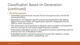 Classification Based on Generation
(continued)
• Third Generation
• Embedded systems built around 32-bit microprocessors and 16-bit
microcontrollers.
• Application and domain specific processors/controllers like Digital
Signal Processors (DSP) and Application Specific Integrated Circuits
(ASICs) came into picture.
• The instruction set of processors became more complex and powerful
and the concept of instruction pipelining also evolved.
• Dedicated embedded real time and general purpose operating systems
entered into the embedded market.
• Embedded systems spread its ground to areas like robotics, media,
industrial process control, networking, etc.
11
Shrishail Bhat, Dept. of ECE, AITM Bhatkal
 