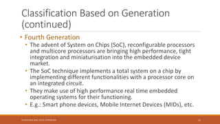 Classification Based on Generation
(continued)
• Fourth Generation
• The advent of System on Chips (SoC), reconfigurable processors
and multicore processors are bringing high performance, tight
integration and miniaturisation into the embedded device
market.
• The SoC technique implements a total system on a chip by
implementing different functionalities with a processor core on
an integrated circuit.
• They make use of high performance real time embedded
operating systems for their functioning.
• E.g.: Smart phone devices, Mobile Internet Devices (MIDs), etc.
12
Shrishail Bhat, Dept. of ECE, AITM Bhatkal
 
