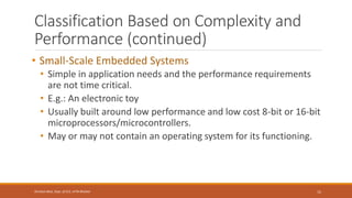 Classification Based on Complexity and
Performance (continued)
• Small-Scale Embedded Systems
• Simple in application needs and the performance requirements
are not time critical.
• E.g.: An electronic toy
• Usually built around low performance and low cost 8-bit or 16-bit
microprocessors/microcontrollers.
• May or may not contain an operating system for its functioning.
15
Shrishail Bhat, Dept. of ECE, AITM Bhatkal
 