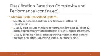 Classification Based on Complexity and
Performance (continued)
• Medium-Scale Embedded Systems
• Slightly complex in hardware and firmware (software)
requirements.
• Usually built around medium performance, low cost 16-bit or 32-
bit microprocessors/microcontrollers or digital signal processors.
• Usually contain an embedded operating system (either general
purpose or real time operating system) for functioning.
16
Shrishail Bhat, Dept. of ECE, AITM Bhatkal
 