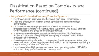 Classification Based on Complexity and
Performance (continued)
• Large-Scale Embedded Systems/Complex Systems
• Highly complex in hardware and firmware (software) requirements.
• They are employed in mission critical applications demanding high
performance.
• Usually built around high performance 32-bit or 64-bit RISC
processors/controllers or Reconfigurable System on Chip (RSoC) or multi-
core processors and programmable logic devices.
• May contain multiple processors/controllers and co-units/hardware
accelerators for offloading the processing requirements from the main
processor of the system.
• Decoding/encoding of media, cryptographic function implementation, etc.
are examples of processing requirements which can be implemented using a
co-processor/hardware accelerator.
• Usually contain a high performance real time operating system (RTOS) for
task scheduling, prioritization and management.
17
Shrishail Bhat, Dept. of ECE, AITM Bhatkal
 
