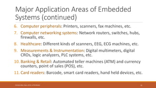Major Application Areas of Embedded
Systems (continued)
6. Computer peripherals: Printers, scanners, fax machines, etc.
7. Computer networking systems: Network routers, switches, hubs,
firewalls, etc.
8. Healthcare: Different kinds of scanners, EEG, ECG machines, etc.
9. Measurements & Instrumentation: Digital multimeters, digital
CROs, logic analyzers, PLC systems, etc.
10. Banking & Retail: Automated teller machines (ATM) and currency
counters, point of sales (POS), etc.
11. Card readers: Barcode, smart card readers, hand held devices, etc.
21
Shrishail Bhat, Dept. of ECE, AITM Bhatkal
 