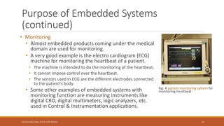 Purpose of Embedded Systems
(continued)
• Monitoring
• Almost embedded products coming under the medical
domain are used for monitoring.
• A very good example is the electro cardiogram (ECG)
machine for monitoring the heartbeat of a patient.
• The machine is intended to do the monitoring of the heartbeat.
• It cannot impose control over the heartbeat.
• The sensors used in ECG are the different electrodes connected
to the patient's body.
• Some other examples of embedded systems with
monitoring function are measuring instruments like
digital CRO, digital multimeters, logic analyzers, etc.
used in Control & Instrumentation applications.
Fig: A patient monitoring system for
monitoring heartbeat
27
Shrishail Bhat, Dept. of ECE, AITM Bhatkal
 