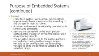 Purpose of Embedded Systems
(continued)
• Control
• Embedded systems with control functionalities
impose control over some variables according to
the changes in input variables.
• A system with control functionality contains both
sensors and actuators.
• Sensors are connected to the input port for
capturing the changes in environmental variable
or measuring variable.
• The actuators connected to the output port are
controlled according to the changes in input
variable to put an impact on the controlling
variable to bring the controlled variable to the
specified range.
• An Air Conditioner System used to
control the room temperature to
a specified limit is a typical
example for embedded system for
control purpose.
• An air conditioner contains a
room temperature-sensing
element (sensor) which may be a
thermistor and a handheld unit
for setting up (feeding) the
desired temperature.
28
Shrishail Bhat, Dept. of ECE, AITM Bhatkal
 