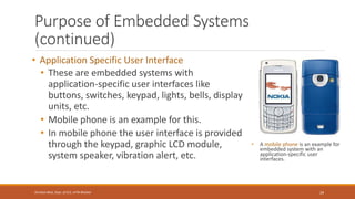 Purpose of Embedded Systems
(continued)
• Application Specific User Interface
• These are embedded systems with
application-specific user interfaces like
buttons, switches, keypad, lights, bells, display
units, etc.
• Mobile phone is an example for this.
• In mobile phone the user interface is provided
through the keypad, graphic LCD module,
system speaker, vibration alert, etc.
• A mobile phone is an example for
embedded system with an
application-specific user
interfaces.
29
Shrishail Bhat, Dept. of ECE, AITM Bhatkal
 