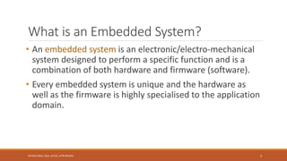 What is an Embedded System?
• An embedded system is an electronic/electro-mechanical
system designed to perform a specific function and is a
combination of both hardware and firmware (software).
• Every embedded system is unique and the hardware as
well as the firmware is highly specialised to the application
domain.
3
Shrishail Bhat, Dept. of ECE, AITM Bhatkal
 