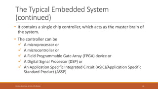 The Typical Embedded System
(continued)
32
Shrishail Bhat, Dept. of ECE, AITM Bhatkal
• It contains a single chip controller, which acts as the master brain of
the system.
• The controller can be
✓ A microprocessor or
✓ A microcontroller or
✓ A Field Programmable Gate Array (FPGA) device or
✓ A Digital Signal Processor (DSP) or
✓ An Application Specific Integrated Circuit (ASIC)/Application Specific
Standard Product (ASSP)
 