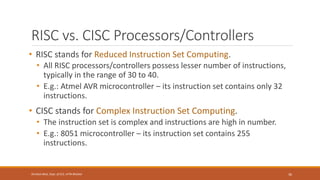 RISC vs. CISC Processors/Controllers
• RISC stands for Reduced Instruction Set Computing.
• All RISC processors/controllers possess lesser number of instructions,
typically in the range of 30 to 40.
• E.g.: Atmel AVR microcontroller – its instruction set contains only 32
instructions.
• CISC stands for Complex Instruction Set Computing.
• The instruction set is complex and instructions are high in number.
• E.g.: 8051 microcontroller – its instruction set contains 255
instructions.
36
Shrishail Bhat, Dept. of ECE, AITM Bhatkal
 