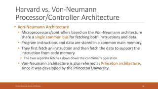Harvard vs. Von-Neumann
Processor/ControIIer Architecture
• Von-Neumann Architecture
• Microprocessors/controllers based on the Von-Neumann architecture
share a single common bus for fetching both instructions and data.
• Program instructions and data are stored in a common main memory.
• They first fetch an instruction and then fetch the data to support the
instruction from code memory.
• The two separate fetches slows down the controller's operation.
• Von-Neumann architecture is also referred as Princeton architecture,
since it was developed by the Princeton University.
38
Shrishail Bhat, Dept. of ECE, AITM Bhatkal
 