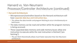 Harvard vs. Von-Neumann
Processor/ControIIer Architecture (continued)
• Harvard Architecture
• Microprocessors/controllers based on the Harvard architecture will
have separate data bus and instruction bus.
• This allows the data transfer and program fetching to occur simultaneously on
both buses.
• The data memory can be read and written while the program memory
is being accessed.
• These separated data memory and code memory buses allow one
instruction to execute while the next instruction is fetched ("pre-
fetching").
• The pre-fetch theoretically allows much faster execution than Von-Neumann
architecture.
39
Shrishail Bhat, Dept. of ECE, AITM Bhatkal
 
