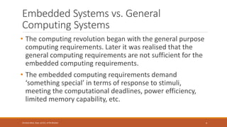 Embedded Systems vs. General
Computing Systems
• The computing revolution began with the general purpose
computing requirements. Later it was realised that the
general computing requirements are not sufficient for the
embedded computing requirements.
• The embedded computing requirements demand
‘something special’ in terms of response to stimuli,
meeting the computational deadlines, power efficiency,
limited memory capability, etc.
4
Shrishail Bhat, Dept. of ECE, AITM Bhatkal
 