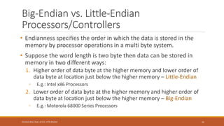 Big-Endian vs. Little-Endian
Processors/Controllers
• Endianness specifies the order in which the data is stored in the
memory by processor operations in a multi byte system.
• Suppose the word length is two byte then data can be stored in
memory in two different ways:
1. Higher order of data byte at the higher memory and lower order of
data byte at location just below the higher memory – Little-Endian
◦ E.g.: Intel x86 Processors
2. Lower order of data byte at the higher memory and higher order of
data byte at location just below the higher memory – Big-Endian
◦ E.g.: Motorola 68000 Series Processors
41
Shrishail Bhat, Dept. of ECE, AITM Bhatkal
 