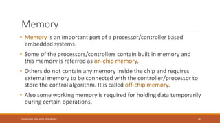 Memory
• Memory is an important part of a processor/controller based
embedded systems.
• Some of the processors/controllers contain built in memory and
this memory is referred as on-chip memory.
• Others do not contain any memory inside the chip and requires
external memory to be connected with the controller/processor to
store the control algorithm. It is called off-chip memory.
• Also some working memory is required for holding data temporarily
during certain operations.
46
Shrishail Bhat, Dept. of ECE, AITM Bhatkal
 