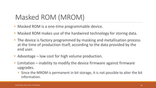 Masked ROM (MROM)
• Masked ROM is a one-time programmable device.
• Masked ROM makes use of the hardwired technology for storing data.
• The device is factory programmed by masking and metallisation process
at the time of production itself, according to the data provided by the
end user.
• Advantage – low cost for high volume production.
• Limitation – inability to modify the device firmware against firmware
upgrades.
• Since the MROM is permanent in bit storage, it is not possible to alter the bit
information.
48
Shrishail Bhat, Dept. of ECE, AITM Bhatkal
 