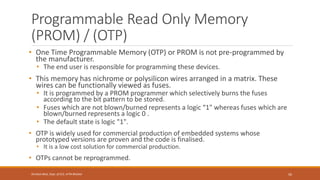 Programmable Read Only Memory
(PROM) / (OTP)
• One Time Programmable Memory (OTP) or PROM is not pre-programmed by
the manufacturer.
• The end user is responsible for programming these devices.
• This memory has nichrome or polysilicon wires arranged in a matrix. These
wires can be functionally viewed as fuses.
• It is programmed by a PROM programmer which selectively burns the fuses
according to the bit pattern to be stored.
• Fuses which are not blown/burned represents a logic “1" whereas fuses which are
blown/burned represents a logic 0 .
• The default state is logic "1".
• OTP is widely used for commercial production of embedded systems whose
prototyped versions are proven and the code is finalised.
• It is a low cost solution for commercial production.
• OTPs cannot be reprogrammed.
50
Shrishail Bhat, Dept. of ECE, AITM Bhatkal
 