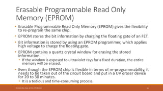 Erasable Programmable Read Only
Memory (EPROM)
• Erasable Programmable Read Only Memory (EPROM) gives the flexibility
to re-program the same chip.
• EPROM stores the bit information by charging the floating gate of an FET.
• Bit information is stored by using an EPROM programmer, which applies
high voltage to charge the floating gate.
• EPROM contains a quartz crystal window for erasing the stored
information.
• If the window is exposed to ultraviolet rays for a fixed duration, the entire
memory will be erased.
• Even though the EPROM chip is flexible in terms of re-programmability, it
needs to be taken out of the circuit board and put in a UV eraser device
for 20 to 30 minutes.
• It is a tedious and time-consuming process.
51
Shrishail Bhat, Dept. of ECE, AITM Bhatkal
 