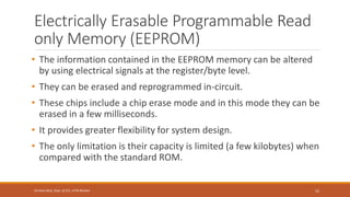 Electrically Erasable Programmable Read
only Memory (EEPROM)
• The information contained in the EEPROM memory can be altered
by using electrical signals at the register/byte level.
• They can be erased and reprogrammed in-circuit.
• These chips include a chip erase mode and in this mode they can be
erased in a few milliseconds.
• It provides greater flexibility for system design.
• The only limitation is their capacity is limited (a few kilobytes) when
compared with the standard ROM.
52
Shrishail Bhat, Dept. of ECE, AITM Bhatkal
 