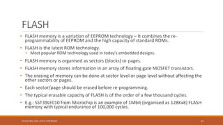 FLASH
• FLASH memory is a variation of EEPROM technology – It combines the re-
programmability of EEPROM and the high capacity of standard ROMs.
• FLASH is the latest ROM technology.
• Most popular ROM technology used in today's embedded designs.
• FLASH memory is organised as sectors (blocks) or pages.
• FLASH memory stores information in an array of floating gate MOSFET transistors.
• The erasing of memory can be done at sector level or page level without affecting the
other sectors or pages.
• Each sector/page should be erased before re-programming.
• The typical erasable capacity of FLASH is of the order of a few thousand cycles.
• E.g.: SST39LF010 from Microchip is an example of 1Mbit (organised as 128Kx8) FLASH
memory with typical endurance of 100,000 cycles.
53
Shrishail Bhat, Dept. of ECE, AITM Bhatkal
 