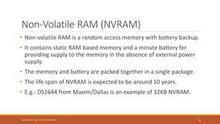 Non-Volatile RAM (NVRAM)
• Non-volatile RAM is a random access memory with battery backup.
• It contains static RAM based memory and a minute battery for
providing supply to the memory in the absence of external power
supply.
• The memory and battery are packed together in a single package.
• The life span of NVRAM is expected to be around 10 years.
• E.g.: DS1644 from Maxim/Dallas is an example of 32KB NVRAM.
54
Shrishail Bhat, Dept. of ECE, AITM Bhatkal
 