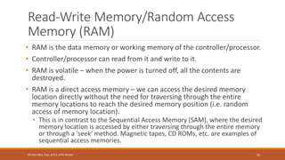 Read-Write Memory/Random Access
Memory (RAM)
• RAM is the data memory or working memory of the controller/processor.
• Controller/processor can read from it and write to it.
• RAM is volatile – when the power is turned off, all the contents are
destroyed.
• RAM is a direct access memory – we can access the desired memory
location directly without the need for traversing through the entire
memory locations to reach the desired memory position (i.e. random
access of memory location).
• This is in contrast to the Sequential Access Memory (SAM), where the desired
memory location is accessed by either traversing through the entire memory
or through a 'seek' method. Magnetic tapes, CD ROMs, etc. are examples of
sequential access memories.
55
Shrishail Bhat, Dept. of ECE, AITM Bhatkal
 