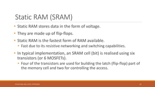 Static RAM (SRAM)
• Static RAM stores data in the form of voltage.
• They are made up of flip-flops.
• Static RAM is the fastest form of RAM available.
• Fast due to its resistive networking and switching capabilities.
• In typical implementation, an SRAM cell (bit) is realised using six
transistors (or 6 MOSFETs).
• Four of the transistors are used for building the latch (flip-flop) part of
the memory cell and two for controlling the access.
57
Shrishail Bhat, Dept. of ECE, AITM Bhatkal
 