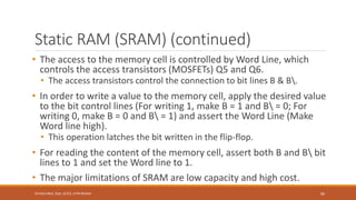 Static RAM (SRAM) (continued)
• The access to the memory cell is controlled by Word Line, which
controls the access transistors (MOSFETs) Q5 and Q6.
• The access transistors control the connection to bit lines B & B.
• In order to write a value to the memory cell, apply the desired value
to the bit control lines (For writing 1, make B = 1 and B = 0; For
writing 0, make B = 0 and B = 1) and assert the Word Line (Make
Word line high).
• This operation latches the bit written in the flip-flop.
• For reading the content of the memory cell, assert both B and B bit
lines to 1 and set the Word line to 1.
• The major limitations of SRAM are low capacity and high cost.
60
Shrishail Bhat, Dept. of ECE, AITM Bhatkal
 