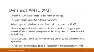 Dynamic RAM (DRAM)
• Dynamic RAM stores data in the form of charge.
• They are made up of MOS transistor gates.
• Advantages – high density and low cost compared to SRAM.
• Disadvantage – since the information is stored as charge it gets
leaked off with time and to prevent this they need to be refreshed
periodically.
• Special circuits called DRAM controllers are used for the refreshing
operation.
• The refresh operation is done periodically in milliseconds interval.
61
Shrishail Bhat, Dept. of ECE, AITM Bhatkal
 